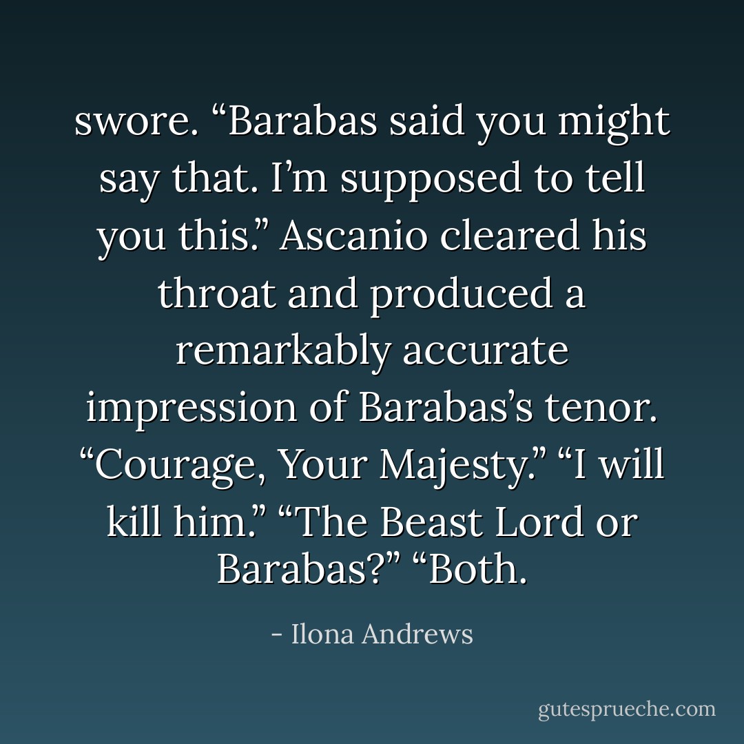 swore. “Barabas said you might say that. I’m supposed to tell you this.” Ascanio cleared his throat and produced a remarkably accurate impression of Barabas’s tenor. “Courage, Your Majesty.” “I will kill him.” “The Beast Lord or Barabas?” “Both. - Ilona Andrews