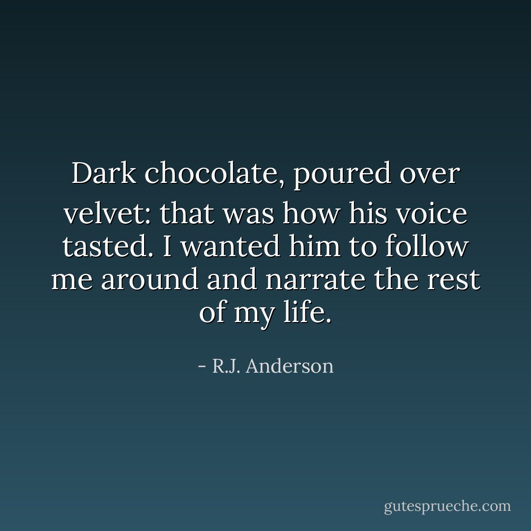 Dark chocolate, poured over velvet: that was how his voice tasted. I wanted him to follow me around and narrate the rest of my life. - R.J. Anderson