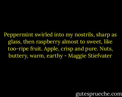 Peppermint swirled into my nostrils, sharp as glass, then raspberry almost to sweet, like too-ripe fruit. Apple, crisp and pure. Nuts, buttery, warm, earthy - Maggie Stiefvater