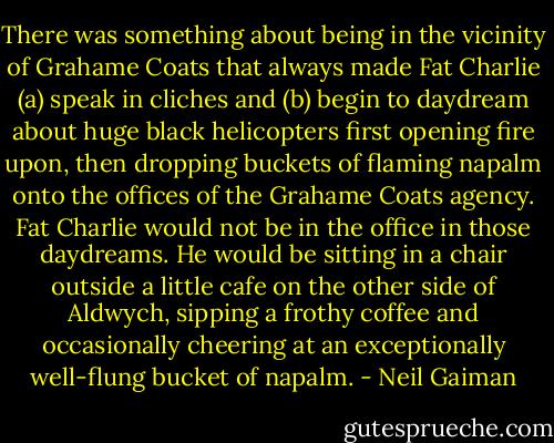 There was something about being in the vicinity of Grahame Coats that always made Fat Charlie (a) speak in cliches and (b) begin to daydream about huge black helicopters first opening fire upon, then dropping buckets of flaming napalm onto the offices of the Grahame Coats agency. Fat Charlie would not be in the office in those daydreams. He would be sitting in a chair outside a little cafe on the other side of Aldwych, sipping a frothy coffee and occasionally cheering at an exceptionally well-flung bucket of napalm. - Neil Gaiman