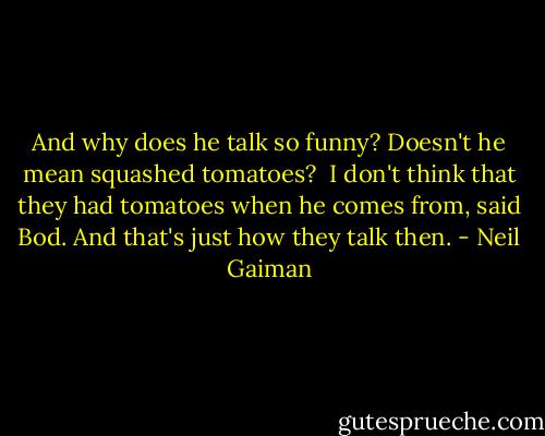 And why does he talk so funny? Doesn't he mean squashed tomatoes?<br /><br />I don't think that they had tomatoes when he comes from, said Bod. And that's just how they talk then. - Neil Gaiman