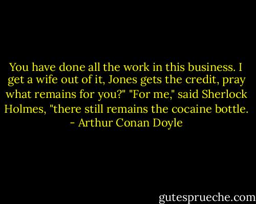 You have done all the work in this business. I get a wife out of it, Jones gets the credit, pray what remains for you?"<br />"For me," said Sherlock Holmes, "there still remains the cocaine bottle. - Arthur Conan Doyle