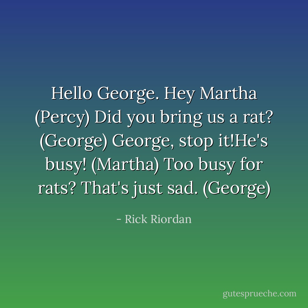 Hello George. Hey Martha (Percy) Did you bring us a rat? (George) George, stop it!He's busy! (Martha) Too busy for rats? That's just sad. (George) - Rick Riordan