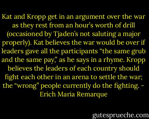 Kat and Kropp get in an argument over the war as they rest from an hour’s worth of drill (occasioned by Tjaden’s not saluting a major properly). Kat believes the war would be over if leaders gave all the participants “the same grub and the same pay,” as he says in a rhyme. Kropp believes the leaders of each country should fight each other in an arena to settle the war; the “wrong” people currently do the fighting. - Erich Maria Remarque