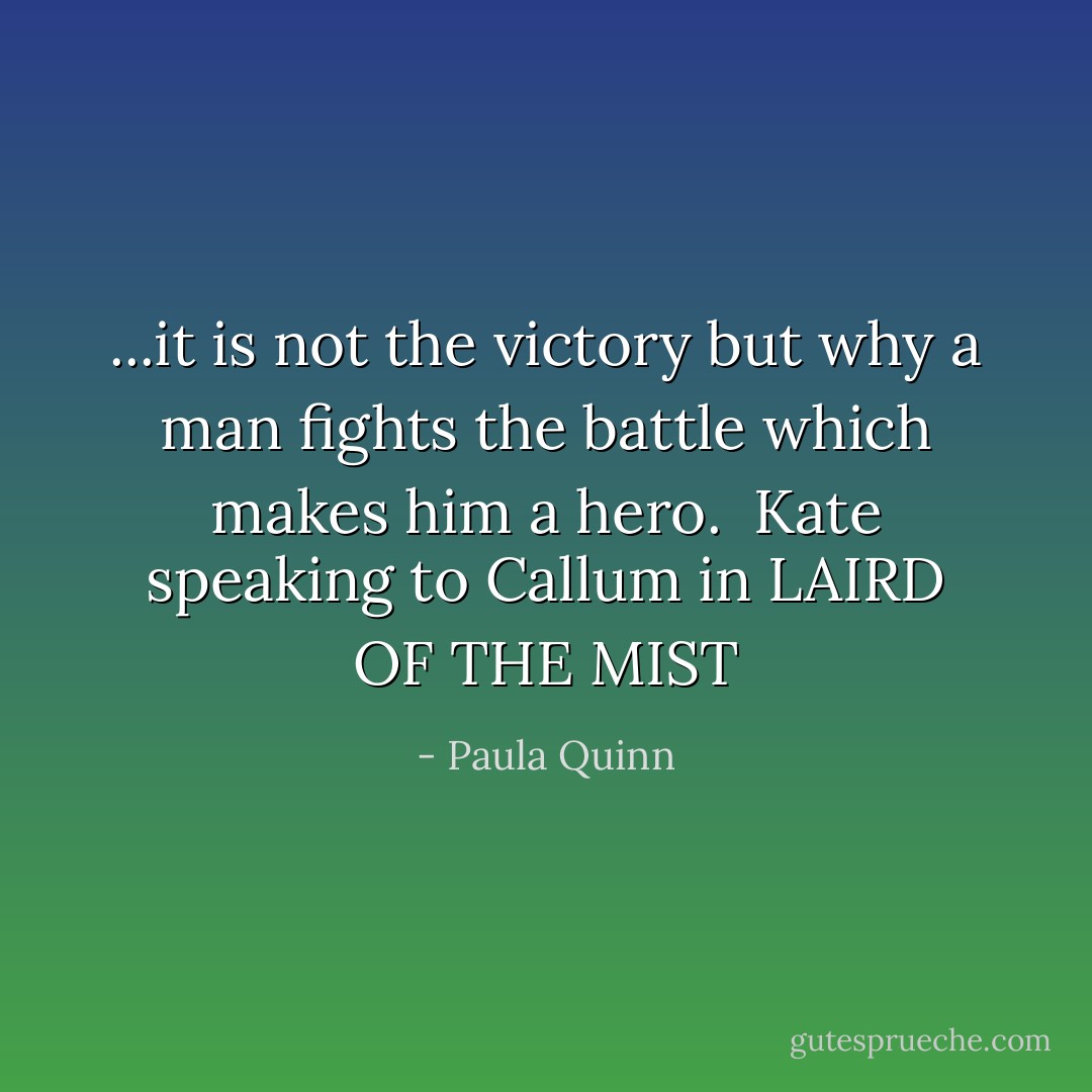 ...it is not the victory but why a man fights the battle which makes him a hero.<br /><br />Kate speaking to Callum in LAIRD OF THE MIST - Paula Quinn