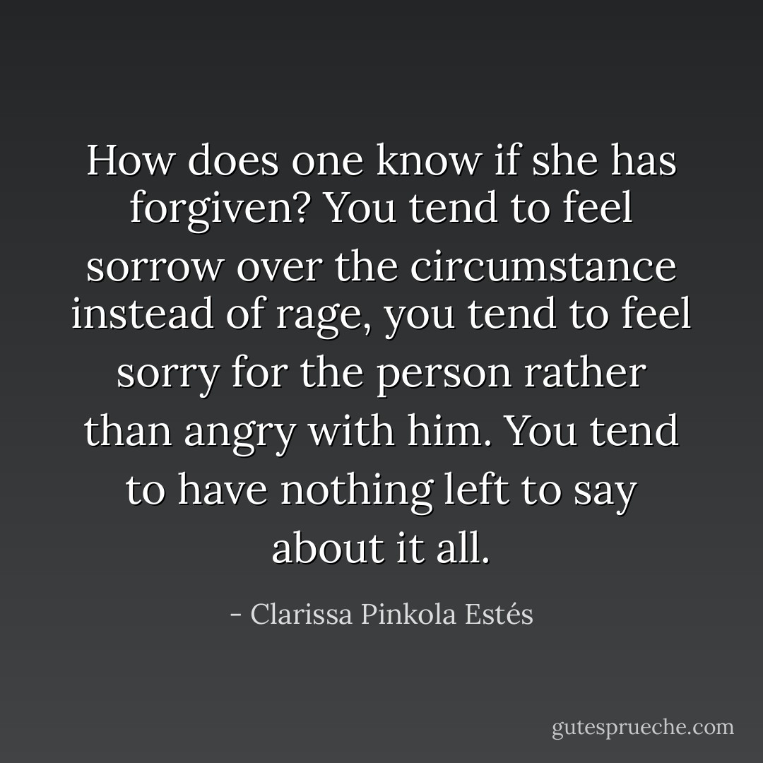 How does one know if she has forgiven? You tend to feel sorrow over the circumstance instead of rage, you tend to feel sorry for the person rather than angry with him. You tend to have nothing left to say about it all. - Clarissa Pinkola Estés