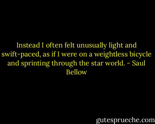 Instead I often felt unusually light and swift-paced, as if I were on a weightless bicycle and sprinting through the star world. - Saul Bellow