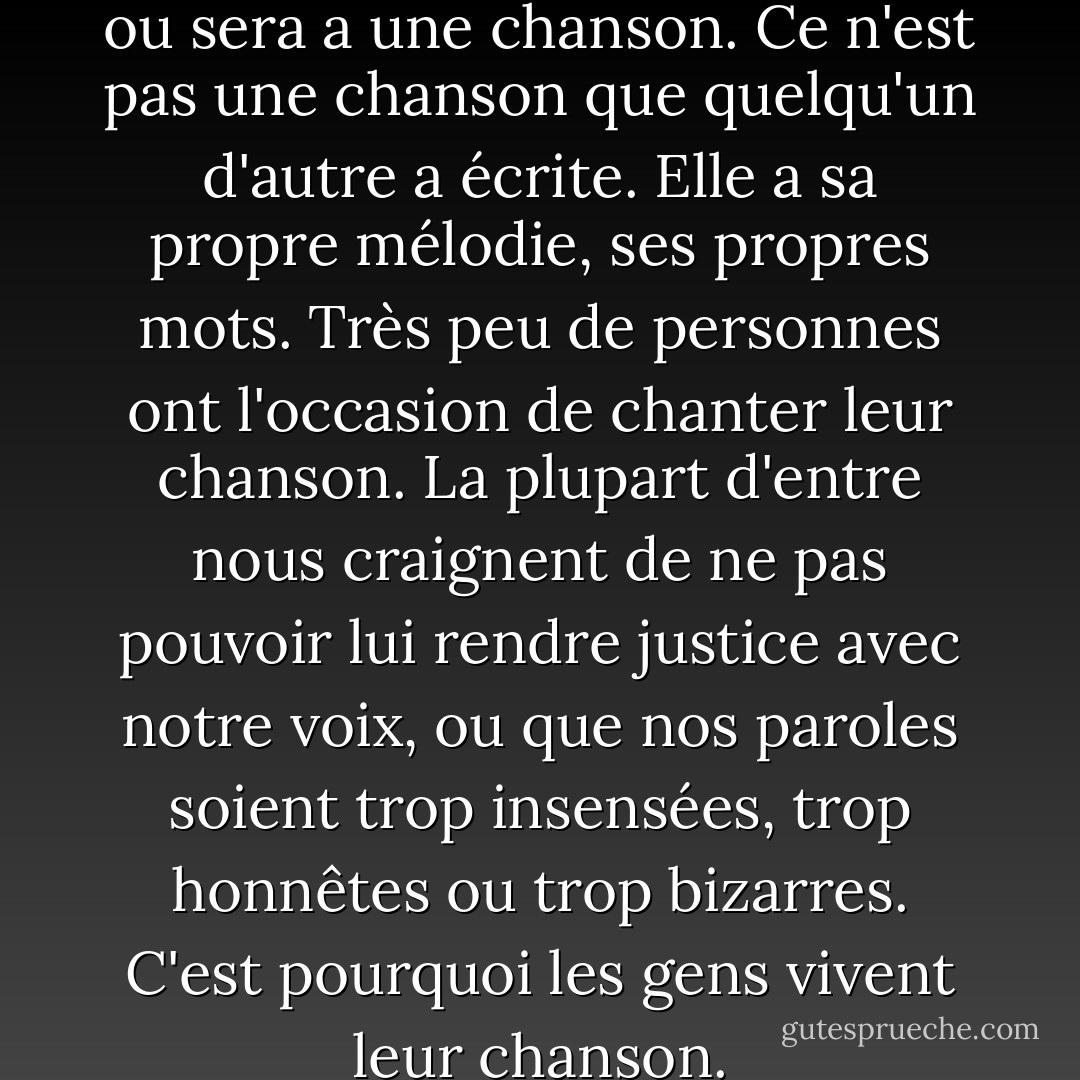 Chaque personne qui a été, est ou sera a une chanson. Ce n'est pas une chanson que quelqu'un d'autre a écrite. Elle a sa propre mélodie, ses propres mots. Très peu de personnes ont l'occasion de chanter leur chanson. La plupart d'entre nous craignent de ne pas pouvoir lui rendre justice avec notre voix, ou que nos paroles soient trop insensées, trop honnêtes ou trop bizarres. C'est pourquoi les gens vivent leur chanson. - Neil Gaiman