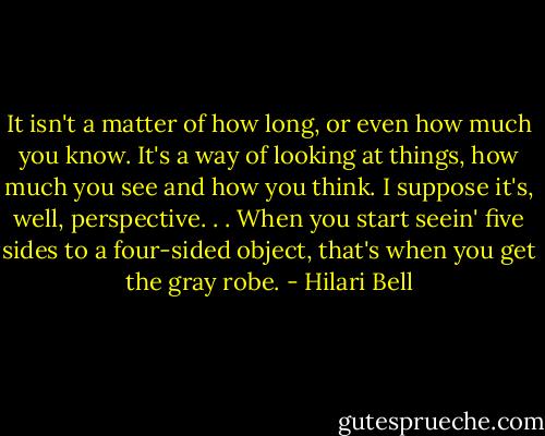 It isn't a matter of how long, or even how much you know. It's a way of looking at things, how much you see and how you think. I suppose it's, well, perspective. . . When you start seein' five sides to a four-sided object, that's when you get the gray robe. - Hilari Bell