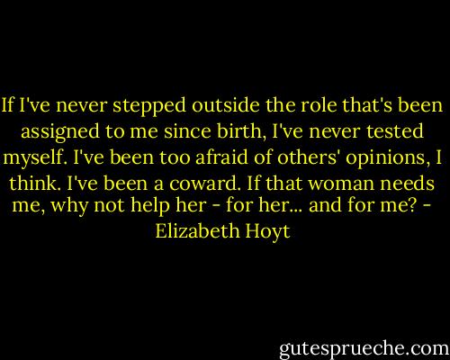 If I've never stepped outside the role that's been assigned to me since birth, I've never tested myself. I've been too afraid of others' opinions, I think. I've been a coward. If that woman needs me, why not help her - for her... and for me? - Elizabeth Hoyt