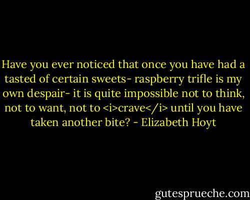 Have you ever noticed that once you have had a tasted of certain sweets- raspberry trifle is my own despair- it is quite impossible not to think, not to want, not to <i>crave</i> until you have taken another bite? - Elizabeth Hoyt