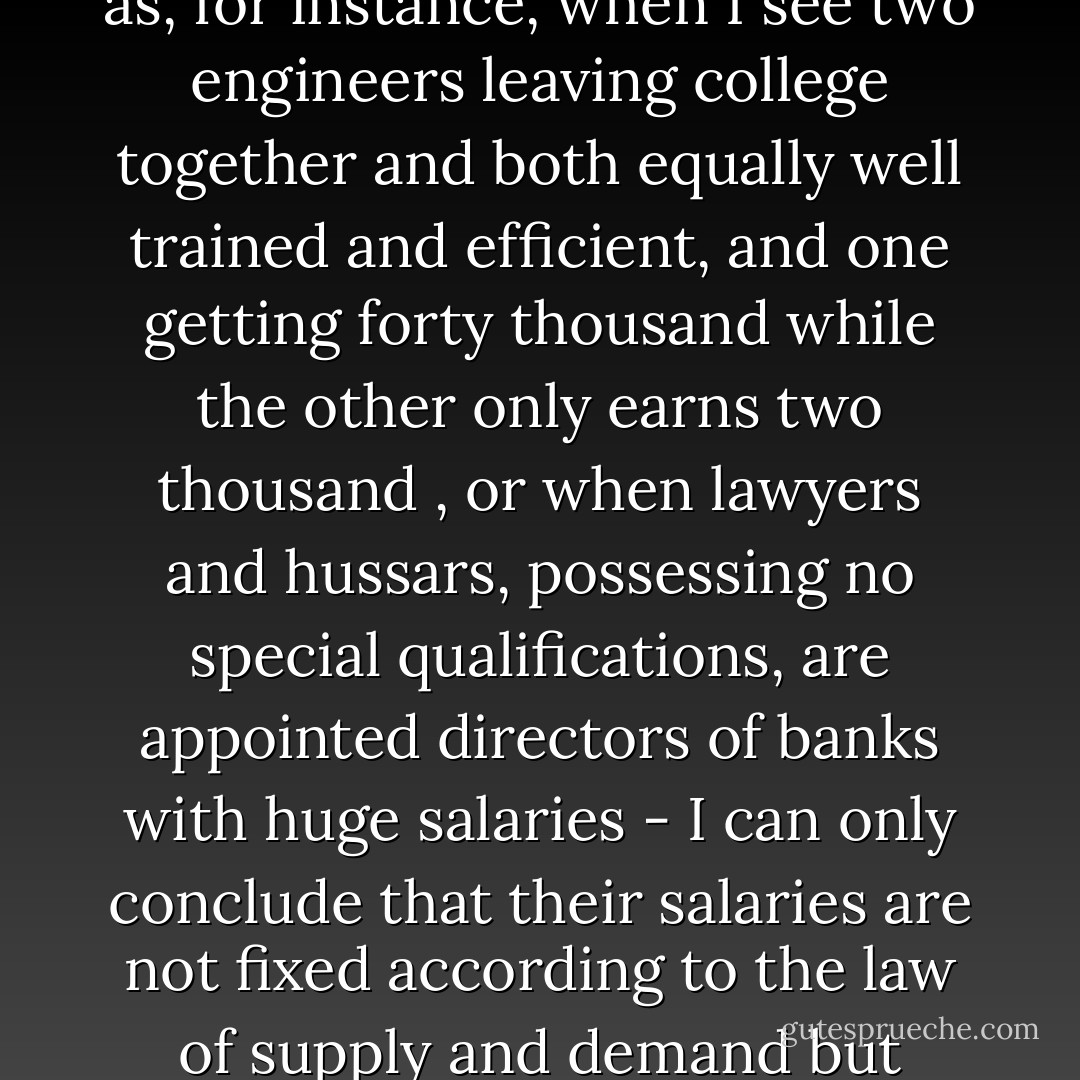 In my considered opinion, salary is payment for goods delivered and it must conform to the law of supply and demand. If, therefore, the fixed salary is a violation of this law - as, for instance, when I see two engineers leaving college together and both equally well trained and efficient, and one getting forty thousand while the other only earns two thousand , or when lawyers and hussars, possessing no special qualifications, are appointed directors of banks with huge salaries - I can only conclude that their salaries are not fixed according to the law of supply and demand but simply by personal influence. And this is an abuse important in itself and having a deleterious effect on government service. - Leo Tolstoy