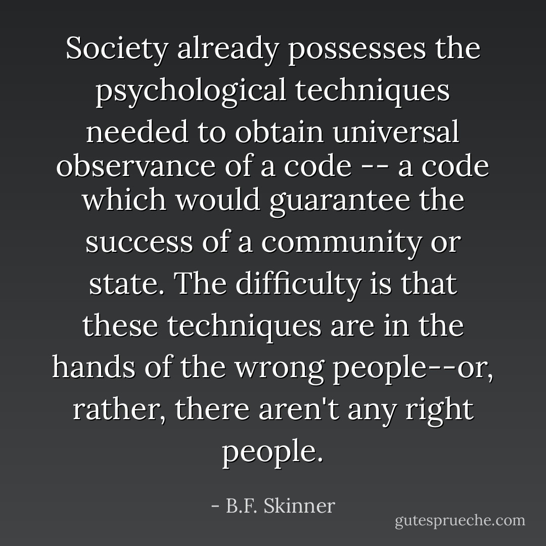 Society already possesses the psychological techniques needed to obtain universal observance of a code -- a code which would guarantee the success of a community or state. The difficulty is that these techniques are in the hands of the wrong people--or, rather, there aren't any right people. - B.F. Skinner