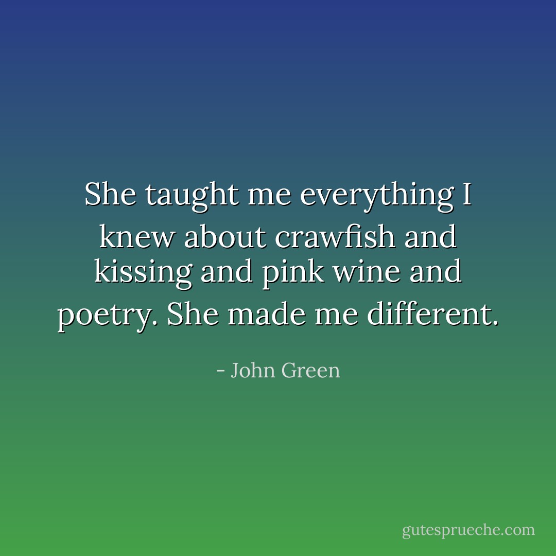 She taught me everything I knew about crawfish and kissing and pink wine and poetry. She made me different. - John Green