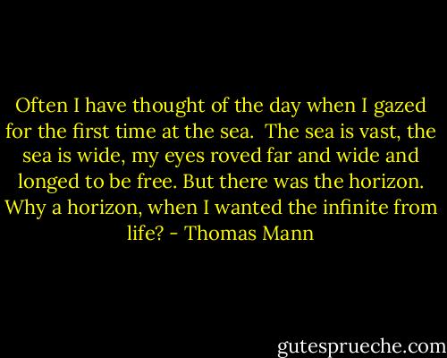Often I have thought of the day when I gazed for the first time at the sea. <br />The sea is vast, the sea is wide, my eyes roved far and wide and longed to be<br />free. But there was the horizon. Why a horizon, when I wanted the infinite<br />from life? - Thomas Mann