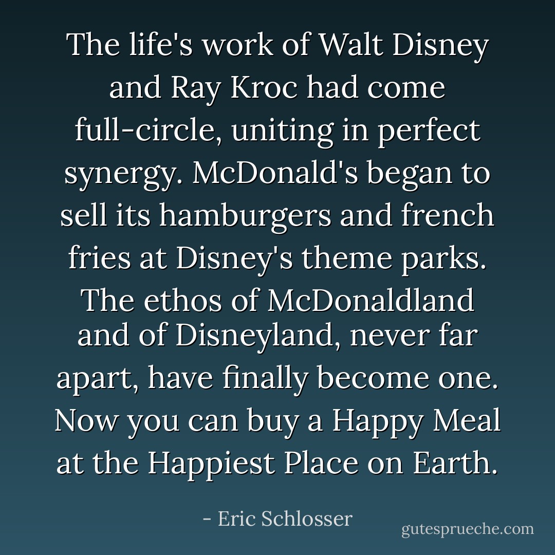 The life's work of Walt Disney and Ray Kroc had come full-circle, uniting in perfect synergy. McDonald's began to sell its hamburgers and french fries at Disney's theme parks. The ethos of McDonaldland and of Disneyland, never far apart, have finally become one. Now you can buy a Happy Meal at the Happiest Place on Earth. - Eric Schlosser