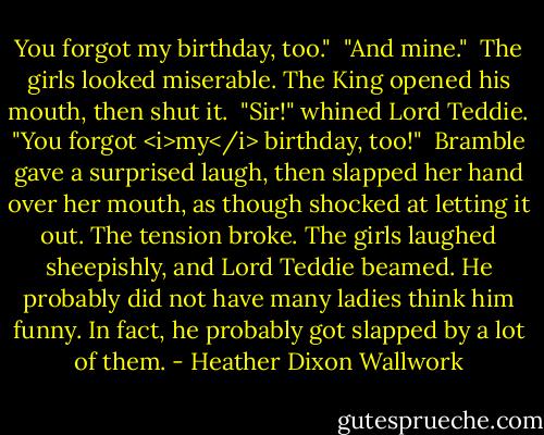 You forgot my birthday, too."<br /><br />"And mine."<br /><br />The girls looked miserable. The King opened his mouth, then shut it.<br /><br />"Sir!" whined Lord Teddie. "You forgot <i>my</i> birthday, too!"<br /><br />Bramble gave a surprised laugh, then slapped her hand over her mouth, as though shocked at letting it out. The tension broke. The girls laughed sheepishly, and Lord Teddie beamed. He probably did not have many ladies think him funny. In fact, he probably got slapped by a lot of them. - Heather Dixon Wallwork