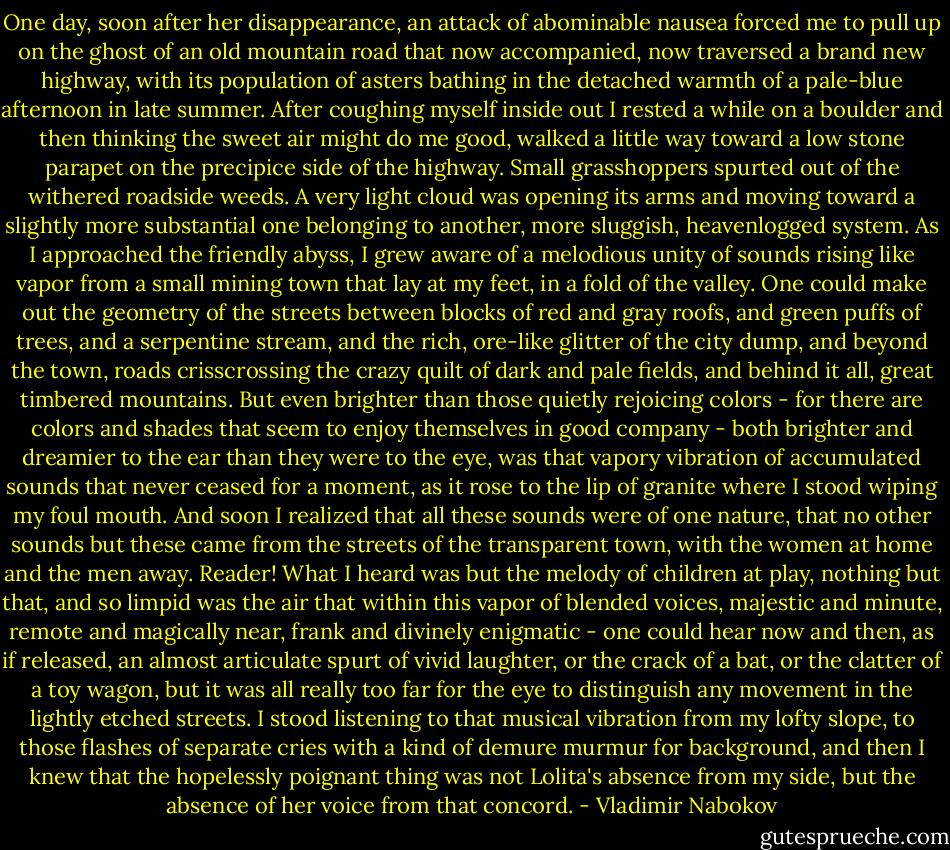 One day, soon after her disappearance, an attack of abominable nausea forced me to pull up on the ghost of an old mountain road that now accompanied, now traversed a brand new highway, with its population of asters bathing in the detached warmth of a pale-blue afternoon in late summer. After coughing myself inside out I rested a while on a boulder and then thinking the sweet air might do me good, walked a little way toward a low stone parapet on the precipice side of the highway. Small grasshoppers spurted out of the withered roadside weeds. A very light cloud was opening its arms and moving toward a slightly more substantial one belonging to another, more sluggish, heavenlogged system. As I approached the friendly abyss, I grew aware of a melodious unity of sounds rising like vapor from a small mining town that lay at my feet, in a fold of the valley. One could make out the geometry of the streets between blocks of red and gray roofs, and green puffs of trees, and a serpentine stream, and the rich, ore-like glitter of the city dump, and beyond the town, roads crisscrossing the crazy quilt of dark and pale fields, and behind it all, great timbered mountains. But even brighter than those quietly rejoicing colors - for there are colors and shades that seem to enjoy themselves in good company - both brighter and dreamier to the ear than they were to the eye, was that vapory vibration of accumulated sounds that never ceased for a moment, as it rose to the lip of granite where I stood wiping my foul mouth. And soon I realized that all these sounds were of one nature, that no other sounds but these came from the streets of the transparent town, with the women at home and the men away. Reader! What I heard was but the melody of children at play, nothing but that, and so limpid was the air that within this vapor of blended voices, majestic and minute, remote and magically near, frank and divinely enigmatic - one could hear now and then, as if released, an almost articulate spurt of vivid laughter, or the crack of a bat, or the clatter of a toy wagon, but it was all really too far for the eye to distinguish any movement in the lightly etched streets. I stood listening to that musical vibration from my lofty slope, to those flashes of separate cries with a kind of demure murmur for background, and then I knew that the hopelessly poignant thing was not Lolita's absence from my side, but the absence of her voice from that concord. - Vladimir Nabokov