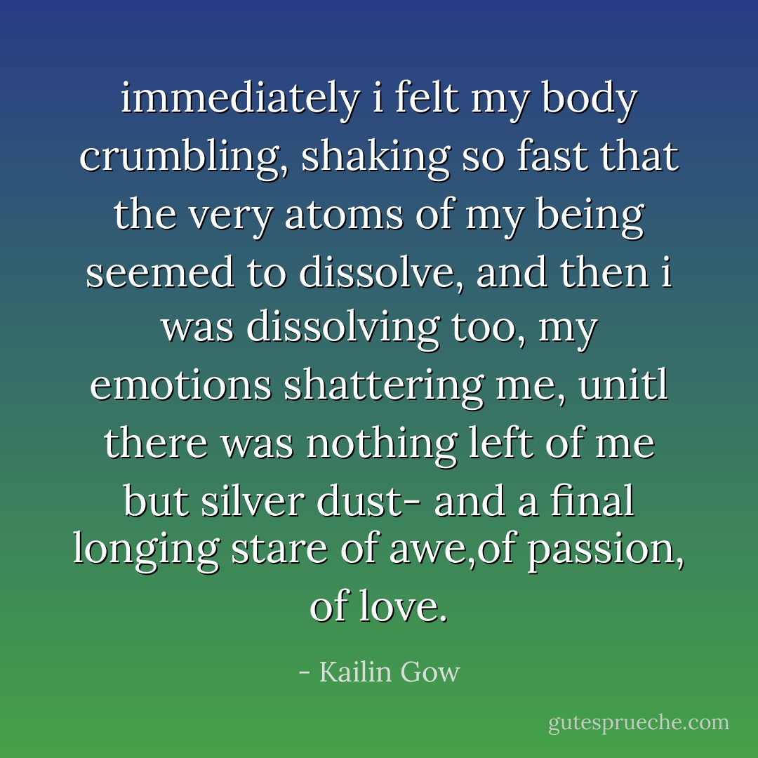 immediately i felt my body crumbling, shaking so fast that the very atoms of my being seemed to dissolve, and then i was dissolving too, my emotions shattering me, unitl there was nothing left of me but silver dust- and a final longing stare of awe,of passion, of love. - Kailin Gow
