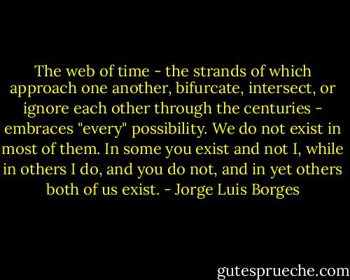The web of time - the strands of which approach one another, bifurcate, intersect, or ignore each other through the centuries - embraces "every" possibility. We do not exist in most of them. In some you exist and not I, while in others I do, and you do not, and in yet others both of us exist. - Jorge Luis Borges