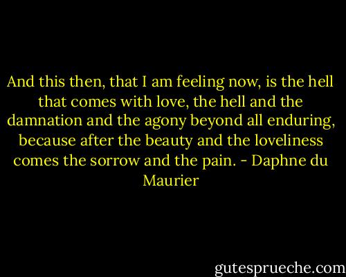And this then, that I am feeling now, is the hell that comes with love, the hell and the damnation and the agony beyond all enduring, because after the beauty and the loveliness comes the sorrow and the pain. - Daphne du Maurier