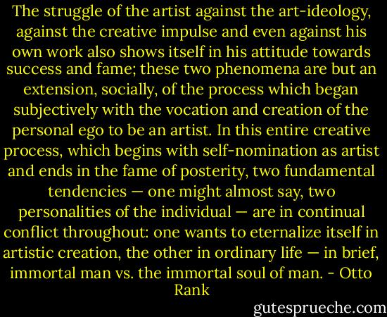 The struggle of the artist against the art-ideology, against the creative impulse and even against his own work also shows itself in his attitude towards success and fame; these two phenomena are but an extension, socially, of the process which began subjectively with the vocation and creation of the personal ego to be an artist. In this entire creative process, which begins with self-nomination as artist and ends in the fame of posterity, two fundamental tendencies — one might almost say, two personalities of the individual — are in continual conflict throughout: one wants to eternalize itself in artistic creation, the other in ordinary life — in brief, immortal man vs. the immortal soul of man. - Otto Rank