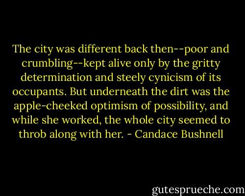 The city was different back then--poor and crumbling--kept alive only by the gritty determination and steely cynicism of its occupants. But underneath the dirt was the apple-cheeked optimism of possibility, and while she worked, the whole city seemed to throb along with her. - Candace Bushnell