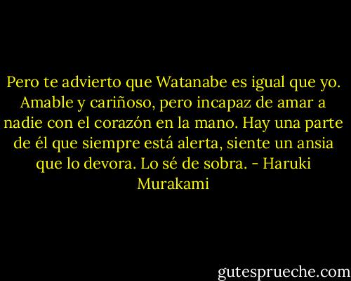 Pero te advierto que Watanabe es igual que yo. Amable y cariñoso, pero incapaz de amar a nadie con el corazón en la mano. Hay una parte de él que siempre está alerta, siente un ansia que lo devora. Lo sé de sobra. - Haruki Murakami