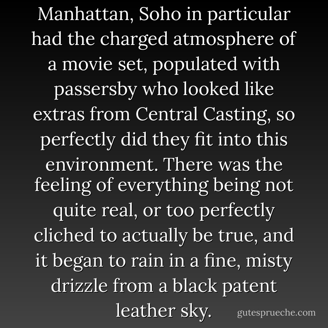 Out of all the neighborhoods in Manhattan, Soho in particular had the charged atmosphere of a movie set, populated with passersby who looked like extras from Central Casting, so perfectly did they fit into this environment. There was the feeling of everything being not quite real, or too perfectly cliched to actually be true, and it began to rain in a fine, misty drizzle from a black patent leather sky. - Candace Bushnell