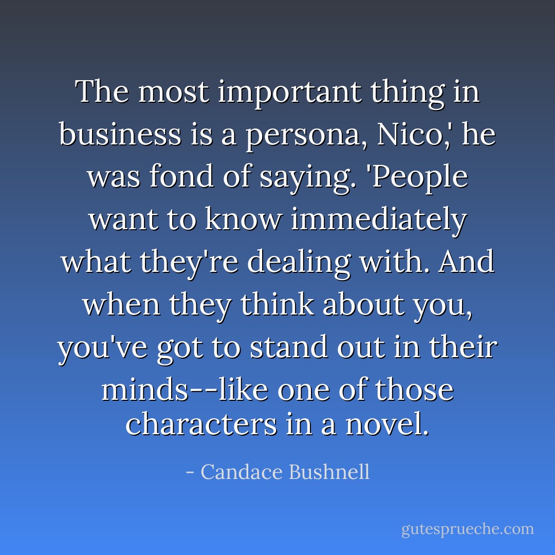The most important thing in business is a persona, Nico,' he was fond of saying. 'People want to know immediately what they're dealing with. And when they think about you, you've got to stand out in their minds--like one of those characters in a novel. - Candace Bushnell