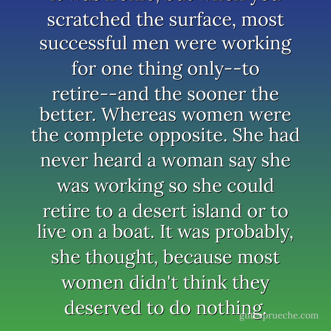 It was ironic, but when you scratched the surface, most successful men were working for one thing only--to retire--and the sooner the better. Whereas women were the complete opposite. She had never heard a woman say she was working so she could retire to a desert island or to live on a boat. It was probably, she thought, because most women didn't think they deserved to do nothing. - Candace Bushnell