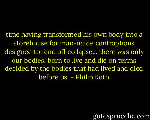 time having transformed his own body into a storehouse for man-made contraptions designed to fend off collapse... there was only our bodies, born to live and die on terms decided by the bodies that had lived and died before us. - Philip Roth