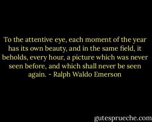 To the attentive eye, each moment of the year has its own beauty, and in the same field, it beholds, every hour, a picture which was never seen before, and which shall never be seen again. - Ralph Waldo Emerson