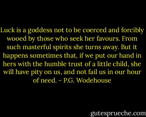 Luck is a goddess not to be coerced and forcibly wooed by those who seek her favours. From such masterful spirits she turns away. But it happens sometimes that, if we put our hand in hers with the humble trust of a little child, she will have pity on us, and not fail us in our hour of need. - P.G. Wodehouse