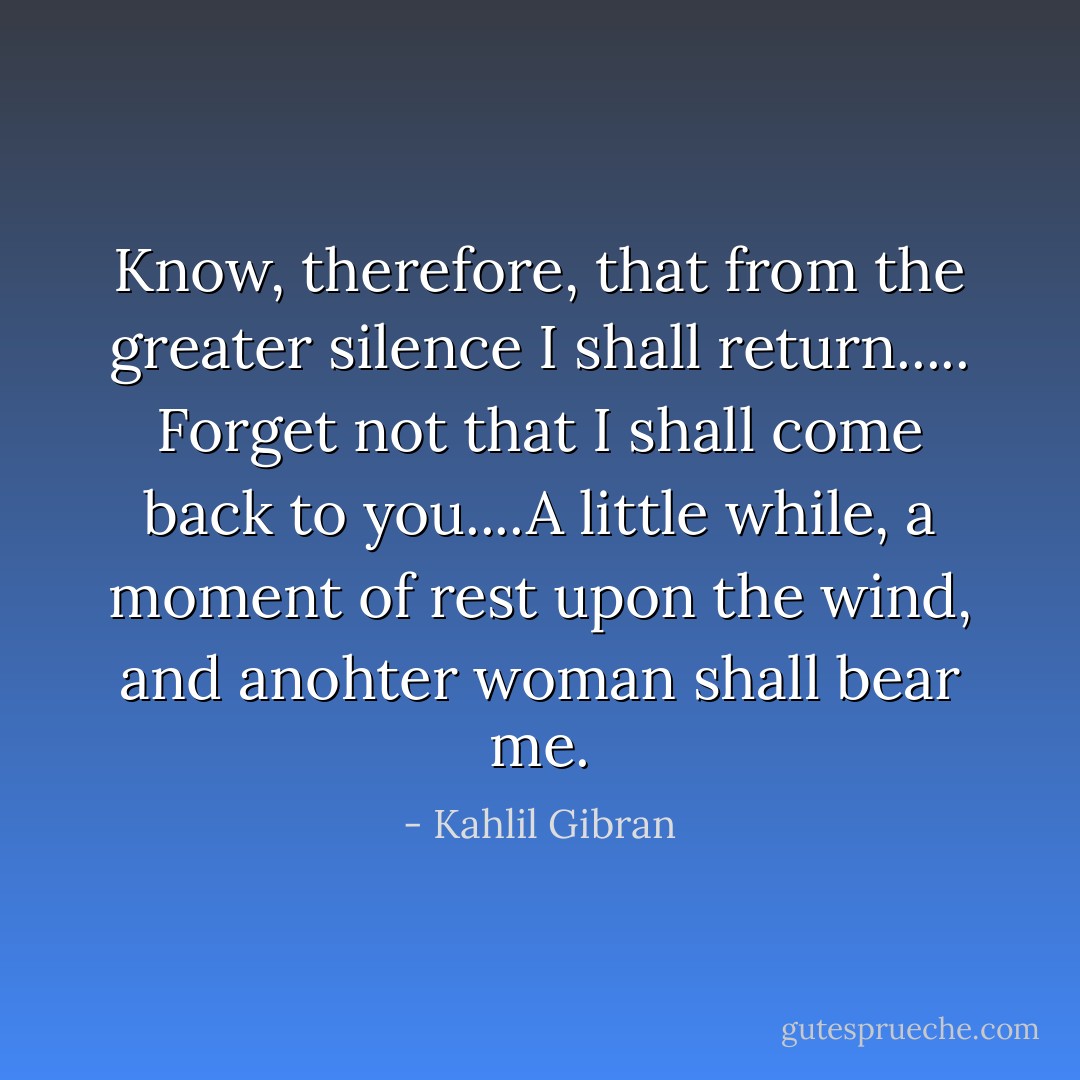 Know, therefore, that from the greater silence I shall return..... Forget not that I shall come back to you....A little while, a moment of rest upon the wind, and anohter woman shall bear me. - Kahlil Gibran