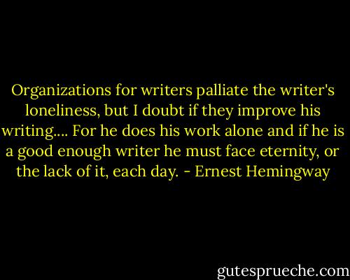Organizations for writers palliate the writer's loneliness, but I doubt if they improve his writing.... For he does his work alone and if he is a good enough writer he must face eternity, or the lack of it, each day. - Ernest Hemingway
