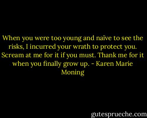 When you were too young and naïve to see the risks, I incurred your wrath to protect you. Scream at me for it if you must. Thank me for it when you finally grow up. - Karen Marie Moning