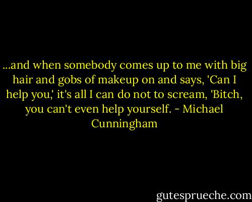 ...and when somebody comes up to me with big hair and gobs of makeup on and says, 'Can I help you,' it's all I can do not to scream, 'Bitch, you can't even help yourself. - Michael Cunningham