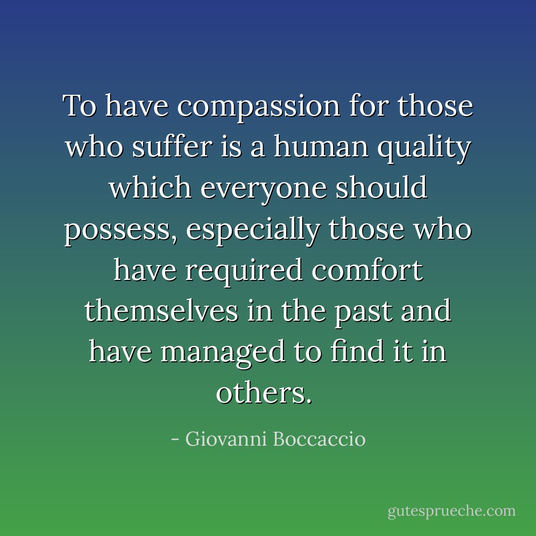 To have compassion for those who suffer is a human quality which everyone should possess, especially those who have required comfort themselves in the past and have managed to find it in others.  - Giovanni Boccaccio