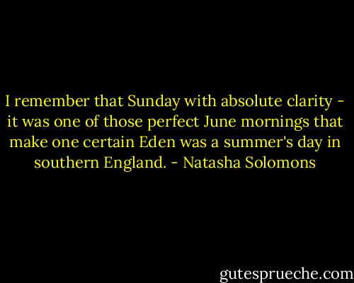 I remember that Sunday with absolute clarity - it was one of those perfect June mornings that make one certain Eden was a summer's day in southern England. - Natasha Solomons