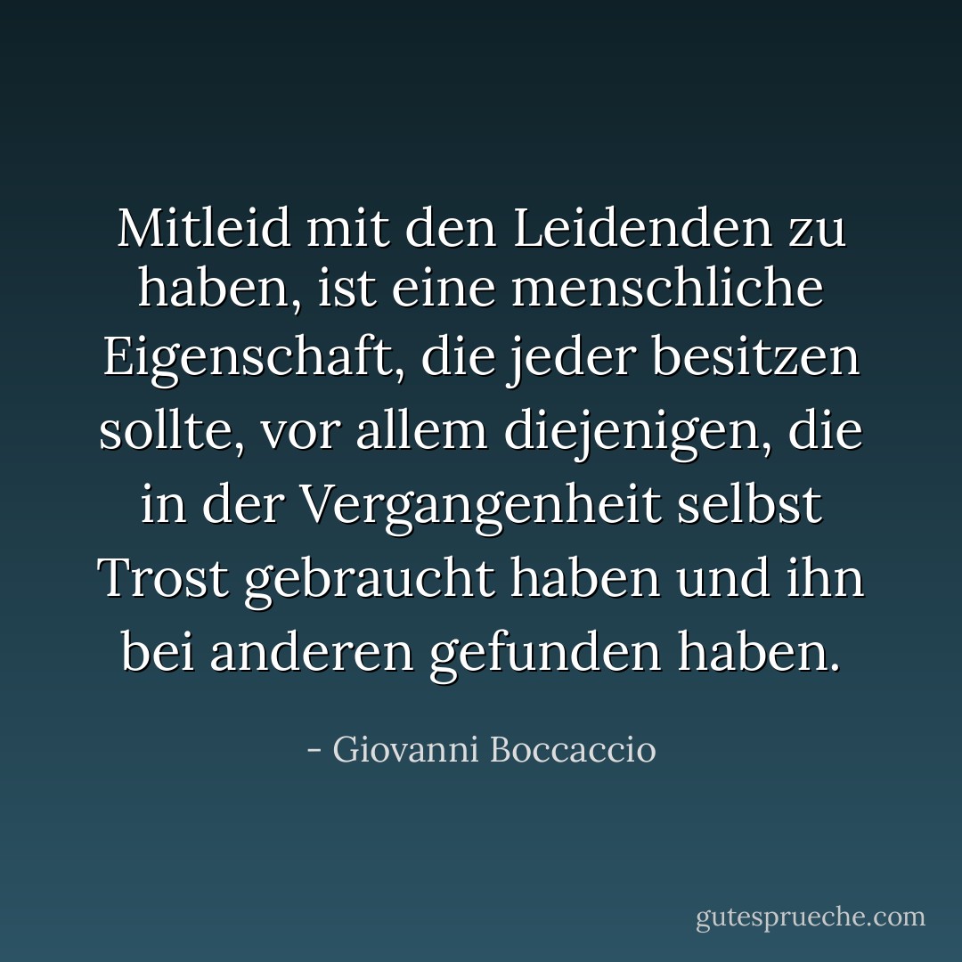 Mitleid mit den Leidenden zu haben, ist eine menschliche Eigenschaft, die jeder besitzen sollte, vor allem diejenigen, die in der Vergangenheit selbst Trost gebraucht haben und ihn bei anderen gefunden haben. - Giovanni Boccaccio<