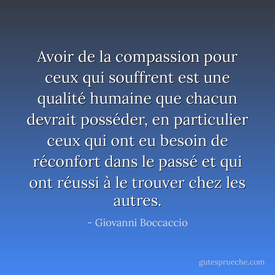 Avoir de la compassion pour ceux qui souffrent est une qualité humaine que chacun devrait posséder, en particulier ceux qui ont eu besoin de réconfort dans le passé et qui ont réussi à le trouver chez les autres. - Giovanni Boccaccio