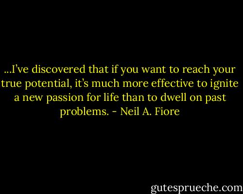 ...I’ve discovered that if you want to reach your<br />true potential, it’s much more effective to ignite a new passion for<br />life than to dwell on past problems. - Neil A. Fiore