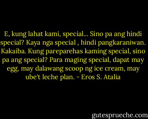 E, kung lahat kami, special... Sino pa ang hindi special? Kaya nga special , hindi pangkaraniwan. Kakaiba. Kung pareparehas kaming special, sino pa ang special? Para maging special, dapat may egg, may dalawang scoop ng ice cream, may ube't leche plan. - Eros S. Atalia