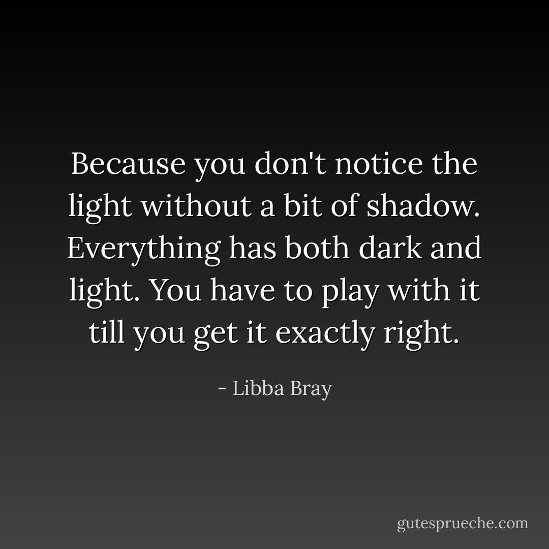 Because you don't notice the light without a bit of shadow. Everything has both dark and light. You have to play with it till you get it exactly right. - Libba Bray