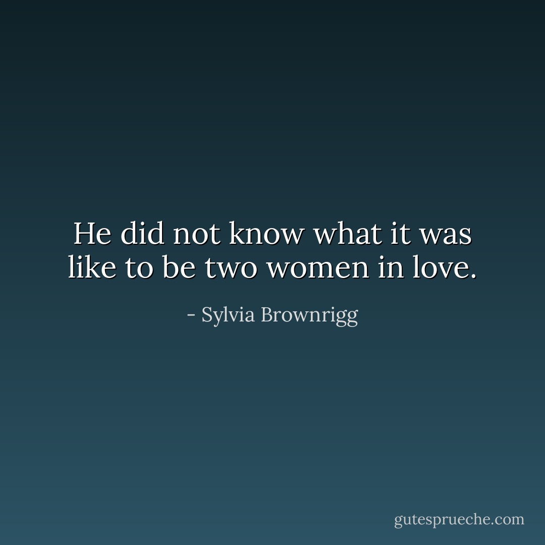 He did not know what it was like to be two women in love. - Sylvia Brownrigg