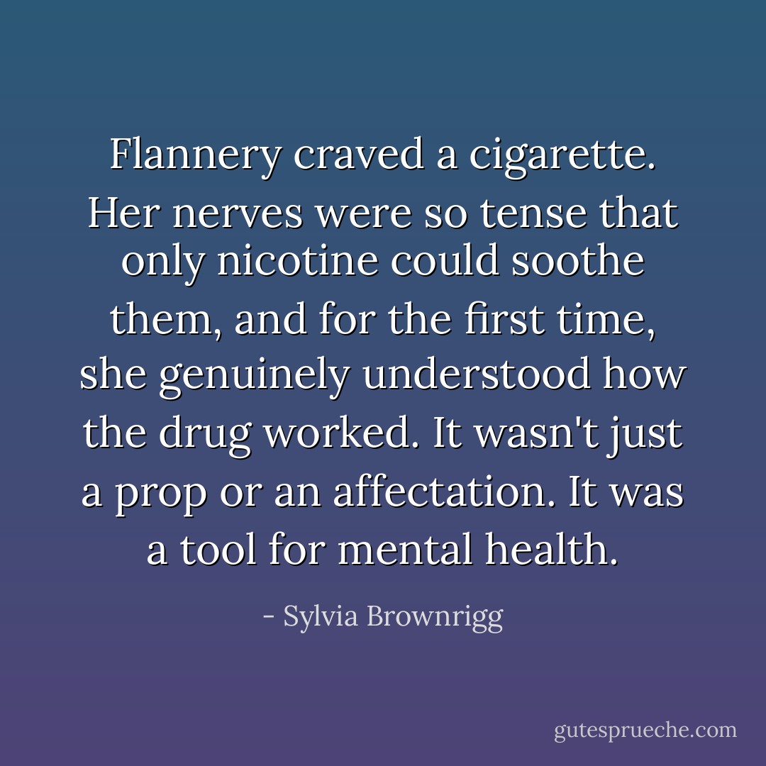 Flannery craved a cigarette. Her nerves were so tense that only nicotine could soothe them, and for the first time, she genuinely understood how the drug worked. It wasn't just a prop or an affectation. It was a tool for mental health. - Sylvia Brownrigg