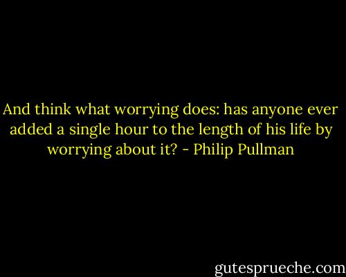 And think what worrying does: has anyone ever added a single hour to the length of his life by worrying about it? - Philip Pullman