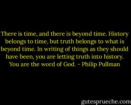There is time, and there is beyond time. History belongs to time, but truth belongs to what is beyond time. In writing of things as they should have been, you are letting truth into history. You are the word of God. - Philip Pullman