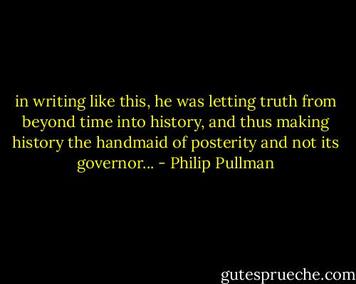 in writing like this, he was letting truth from beyond time into history, and thus making history the handmaid of posterity and not its governor... - Philip Pullman